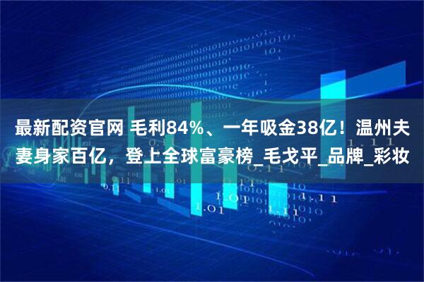 最新配资官网 毛利84%、一年吸金38亿！温州夫妻身家百亿，登上全球富豪榜_毛戈平_品牌_彩妆