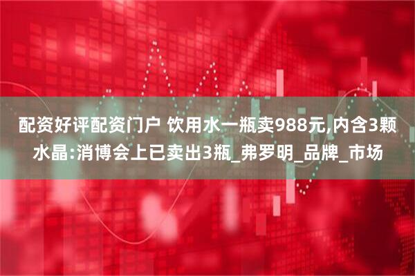 配资好评配资门户 饮用水一瓶卖988元,内含3颗水晶:消博会上已卖出3瓶_弗罗明_品牌_市场
