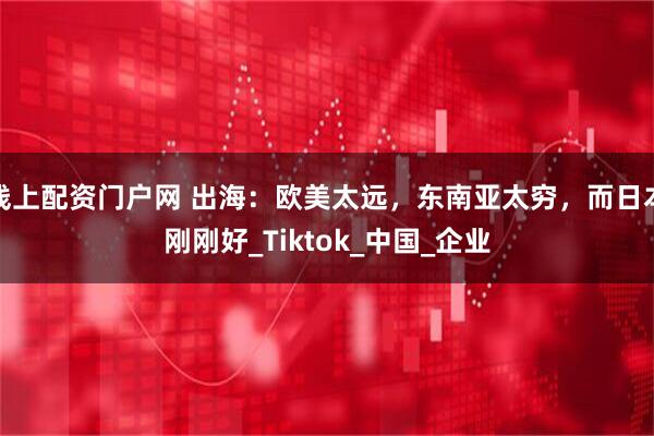 线上配资门户网 出海：欧美太远，东南亚太穷，而日本刚刚好_Tiktok_中国_企业