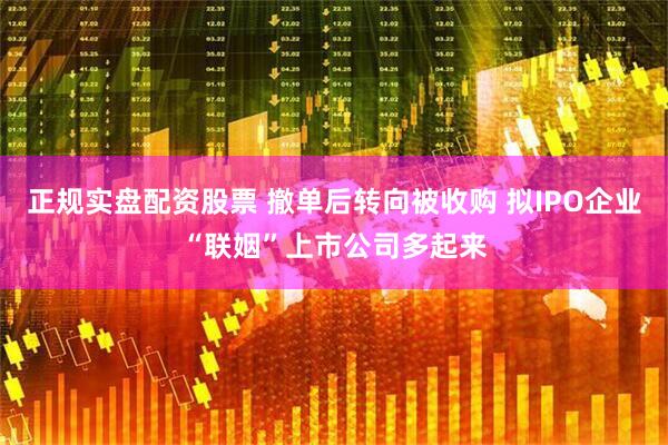 正规实盘配资股票 撤单后转向被收购 拟IPO企业“联姻”上市公司多起来