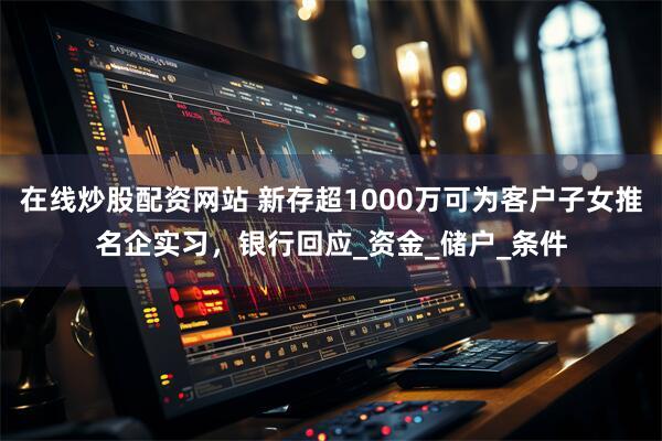 在线炒股配资网站 新存超1000万可为客户子女推名企实习，银行回应_资金_储户_条件