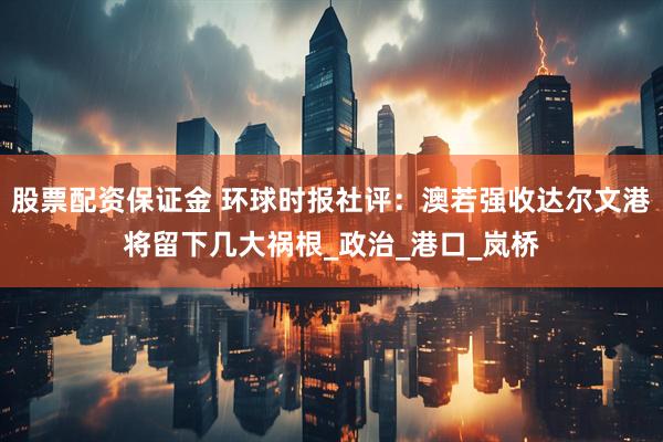 股票配资保证金 环球时报社评：澳若强收达尔文港将留下几大祸根_政治_港口_岚桥