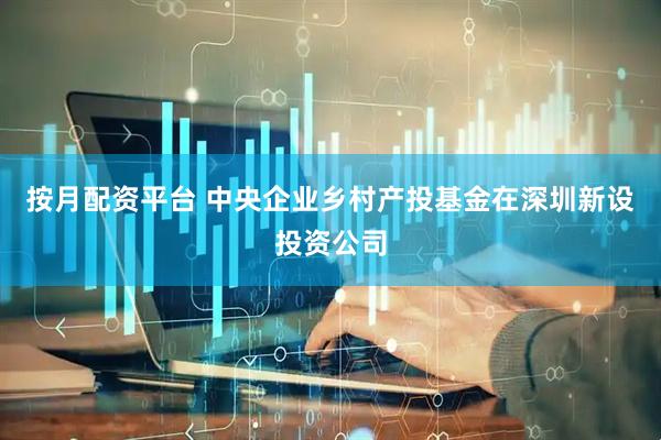 按月配资平台 中央企业乡村产投基金在深圳新设投资公司