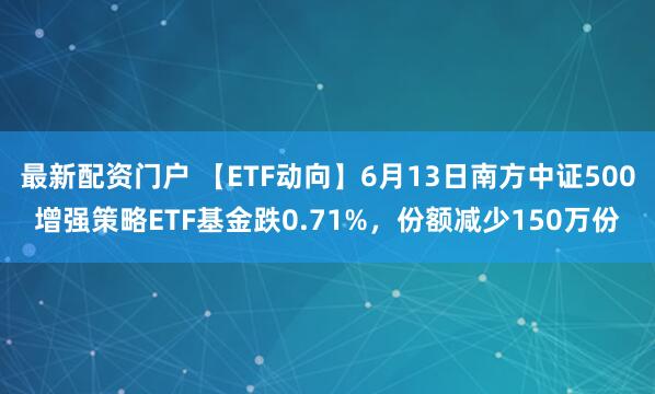 最新配资门户 【ETF动向】6月13日南方中证500增强策略ETF基金跌0.71%，份额减少150万份