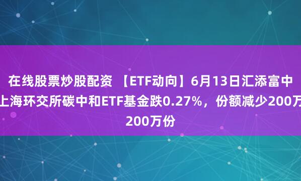 在线股票炒股配资 【ETF动向】6月13日汇添富中证上海环交所碳中和ETF基金跌0.27%，份额减少200万份
