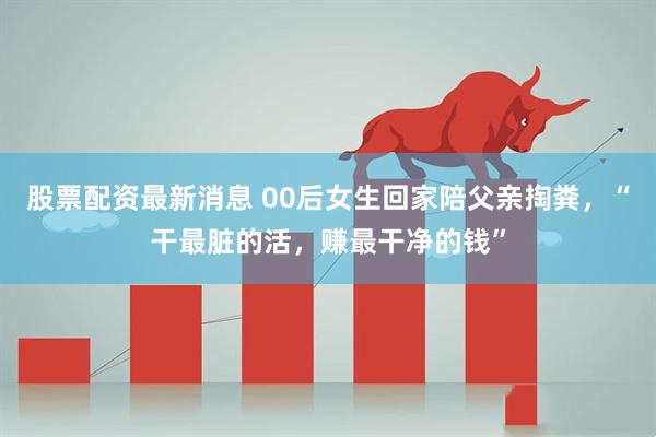 股票配资最新消息 00后女生回家陪父亲掏粪，“干最脏的活，赚最干净的钱”