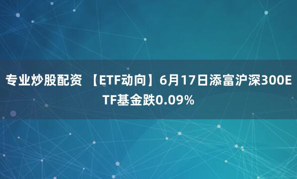专业炒股配资 【ETF动向】6月17日添富沪深300ETF基金跌0.09%