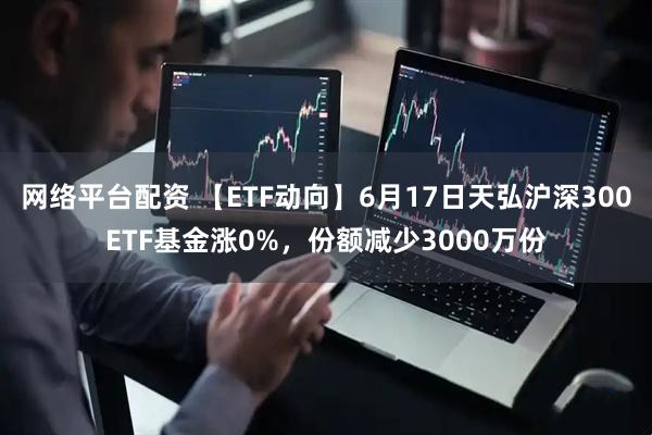 网络平台配资 【ETF动向】6月17日天弘沪深300ETF基金涨0%，份额减少3000万份