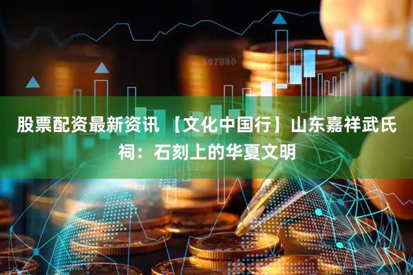 股票配资最新资讯 【文化中国行】山东嘉祥武氏祠：石刻上的华夏文明
