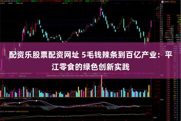 配资乐股票配资网址 5毛钱辣条到百亿产业：平江零食的绿色创新实践