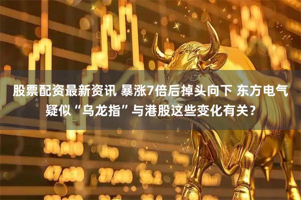 股票配资最新资讯 暴涨7倍后掉头向下 东方电气疑似“乌龙指”与港股这些变化有关？
