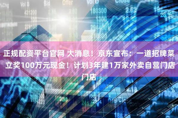 正规配资平台官网 大消息！京东宣布：一道招牌菜 立奖100万元现金！计划3年建1万家外卖自营门店