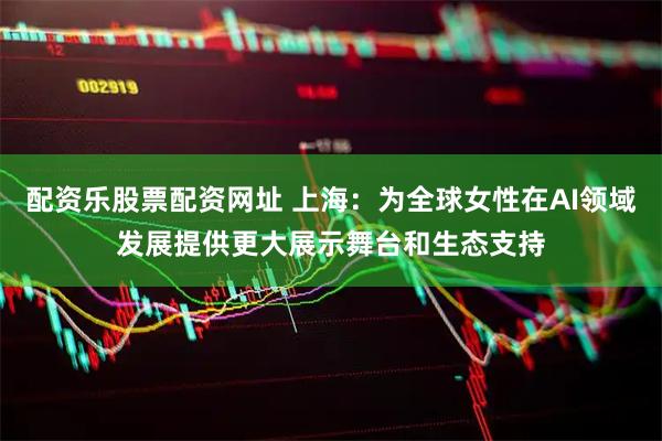 配资乐股票配资网址 上海：为全球女性在AI领域发展提供更大展示舞台和生态支持