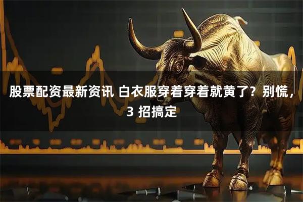 股票配资最新资讯 白衣服穿着穿着就黄了？别慌，3 招搞定
