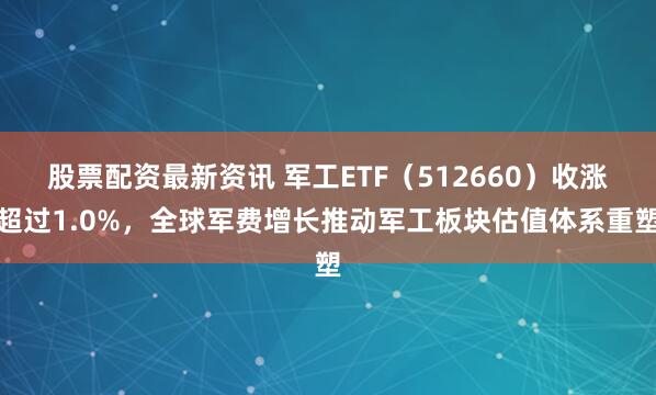 股票配资最新资讯 军工ETF（512660）收涨超过1.0%，全球军费增长推动军工板块估值体系重塑