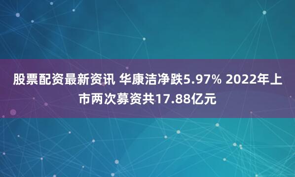 股票配资最新资讯 华康洁净跌5.97% 2022年上市两次募资共17.88亿元