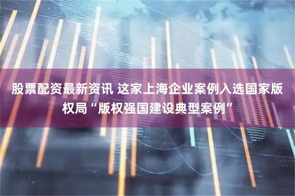 股票配资最新资讯 这家上海企业案例入选国家版权局“版权强国建设典型案例”