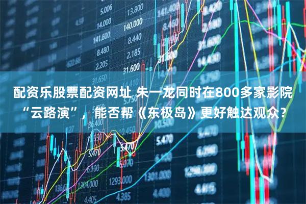 配资乐股票配资网址 朱一龙同时在800多家影院“云路演”，能否帮《东极岛》更好触达观众？