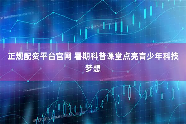 正规配资平台官网 暑期科普课堂点亮青少年科技梦想