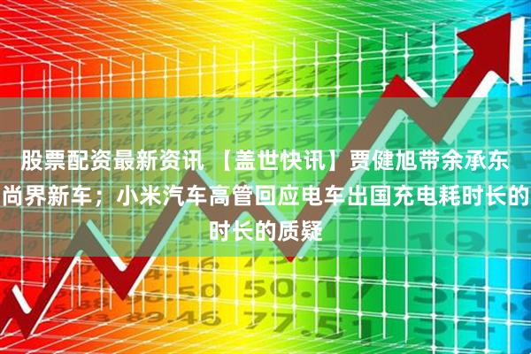 股票配资最新资讯 【盖世快讯】贾健旭带余承东试驾尚界新车；小米汽车高管回应电车出国充电耗时长的质疑