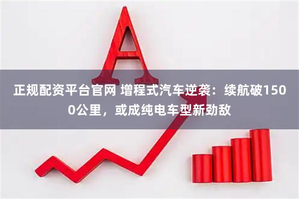正规配资平台官网 增程式汽车逆袭：续航破1500公里，或成纯电车型新劲敌
