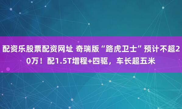 配资乐股票配资网址 奇瑞版“路虎卫士”预计不超20万！配1.5T增程+四驱，车长超五米