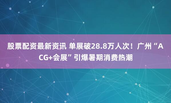 股票配资最新资讯 单展破28.8万人次！广州“ACG+会展”引爆暑期消费热潮