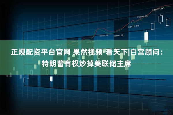 正规配资平台官网 果然视频·看天下|白宫顾问：特朗普有权炒掉美联储主席