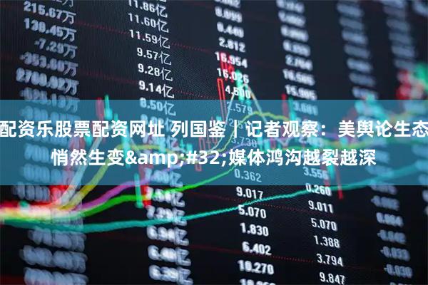 配资乐股票配资网址 列国鉴｜记者观察：美舆论生态悄然生变 媒体鸿沟越裂越深