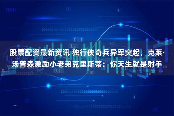 股票配资最新资讯 独行侠奇兵异军突起，克莱·汤普森激励小老弟克里斯蒂：你天生就是射手
