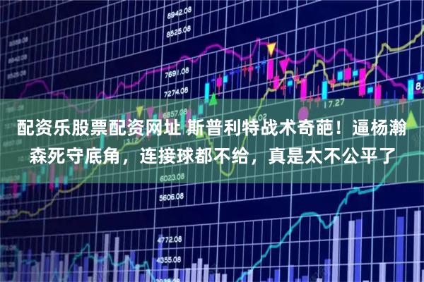 配资乐股票配资网址 斯普利特战术奇葩！逼杨瀚森死守底角，连接球都不给，真是太不公平了