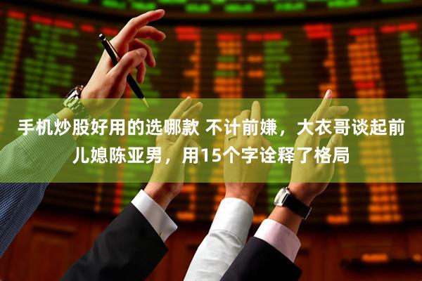 手机炒股好用的选哪款 不计前嫌，大衣哥谈起前儿媳陈亚男，用15个字诠释了格局
