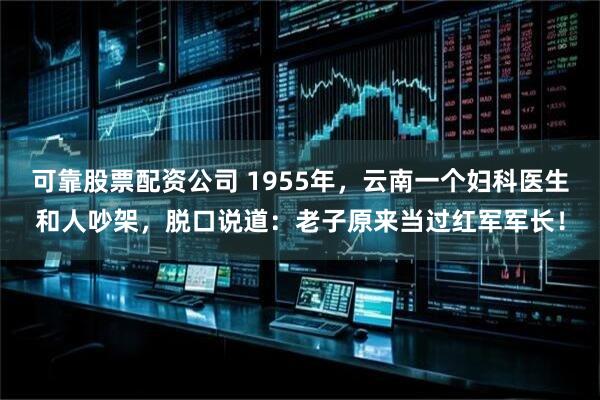可靠股票配资公司 1955年,云南一个妇科医生和人吵架,脱口说道:老子原来当过红军军长!